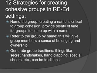 12 Strategies for creating cohesive groups in RE-Ed settings:Name the group: creating a name is critical to group cohesion, provide plenty of time for groups to come up with a nameRefer to the group by name: this will give group members a sense of belonging and ownershipGenerate group traditions: things like secret handshakes, hand clapping, special cheers, etc., can be traditions