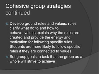 Cohesive group strategies continuedDevelop ground rules and values: rules clarify what do to and how to behave, values explain why the rules are created and provide the energy and motivation for following specific rules.  Students are more likely to follow specific rules if they are connected to valuesSet group goals: a task that the group as a whole will strive to achieve