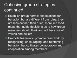 Cohesive group strategies continuedEstablish group norms: expectations for behavior, but are different from rules, they are less defined than rules, more like road maps that guide decisions as to how group members should think and act because of values and beliefsPromote teamwork: promote teamwork by recognizing, encouraging, and reinforcing behavior that cultivates collaboration and cooperation among members.