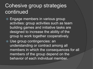 Cohesive group strategies continuedEngage members in various group activities: group activities such as team building games and initiative tasks are designed to increase the ability of the group to work together cooperatively.Use group contingencies: an understanding or contract among all members in which the consequences for all members of the group depend on the behavior of each individual member.