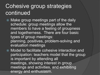 Cohesive group strategies continuedMake group meetings part of the daily schedule: group meetings allow the members to have a feeling of groupness and togetherness.  There are four basic types of group meetings: planning, positives, problem-solving and evaluation meetingsModel to facilitate cohesive interaction and participation: teachers model that the group is important by attending all meetings, showing interest in group meetings and activities, and exhibiting energy and enthusiasm.