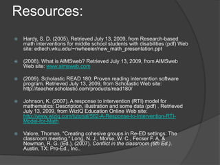Resources:Hardy, S. D. (2005). Retrieved July 13, 2009, from Research-based math interventions for middle school students with disabilities (pdf) Web site: edtech.wku.edu/~nwheeler/new_math_presentation.ppt (2008). What is AIMSweb? Retrieved July 13, 2009, from AIMSweb Web site: www.aimsweb.com(2009). Scholastic READ 180: Proven reading intervention software program. Retrieved July 13, 2009, from Scholastic Web site: http://teacher.scholastic.com/products/read180/  Johnson, K. (2007). A response to intervention (RTI) model for mathematics: Description, illustration and some data (pdf) . Retrieved July 13, 2009, from WizIQ Education Online Web site: http://www.wiziq.com/tutorial/562-A-Response-to-Intervention-RTI-Model-for-MathValore, Thomas. "Creating cohesive groups in Re-ED settings: The classroom meeting." Long, N. J., Morse, W. C., Fecser F. A. & Newman, R. G. (Ed.). (2007). Conflict in the classroom (6th Ed.). Austin, TX: Pro-Ed., Inc.. 