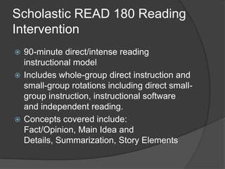 Scholastic READ 180 Reading Intervention90-minute direct/intense reading instructional modelIncludes whole-group direct instruction and small-group rotations including direct small-group instruction, instructional software and independent reading.Concepts covered include: Fact/Opinion, Main Idea and Details, Summarization, Story Elements