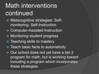 Math interventions continuedMetacognitive strategies: Self-monitoring, Self-InstructionComputer-Assisted InstructionMonitoring student progressTeaching skills to masteryTeach basic facts to automaticityOur school does not yet have a tier 2 program for math, but is working toward including a program which incorporates these strategies.