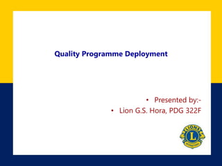 Quality Programme Deployment 
• Presented by:- 
• Lion G.S. Hora, PDG 322F 
 