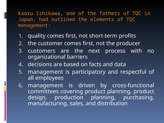 Kaoru Ishikawa, one of the fathers of TQC in
Kaoru Ishikawa, one of the fathers of TQC in
Japan, had outlined the elements of TQC
Japan, had outlined the elements of TQC
management:
management:
1. quality comes first, not short-term profits
2. the customer comes first, not the producer
3. customers are the next process with no
organizational barriers
4. decisions are based on facts and data
5. management is participatory and respectful of
all employees
6. management is driven by cross-functional
committees covering product planning, product
design, production planning, purchasing,
manufacturing, sales, and distribution
 