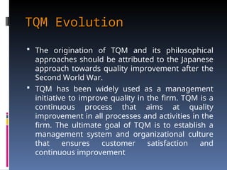 TQM Evolution
TQM Evolution
 The origination of TQM and its philosophical
approaches should be attributed to the Japanese
approach towards quality improvement after the
Second World War.
 TQM has been widely used as a management
initiative to improve quality in the firm. TQM is a
continuous process that aims at quality
improvement in all processes and activities in the
firm. The ultimate goal of TQM is to establish a
management system and organizational culture
that ensures customer satisfaction and
continuous improvement
 