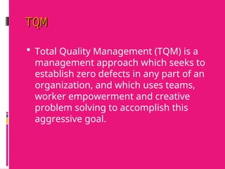 TQM
TQM
 Total Quality Management (TQM) is a
management approach which seeks to
establish zero defects in any part of an
organization, and which uses teams,
worker empowerment and creative
problem solving to accomplish this
aggressive goal.
 