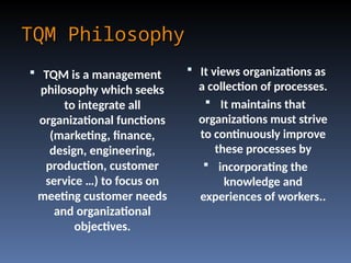 TQM Philosophy
TQM Philosophy
 It views organizations as
a collection of processes.
 It maintains that
organizations must strive
to continuously improve
these processes by
 incorporating the
knowledge and
experiences of workers..
 TQM is a management
philosophy which seeks
to integrate all
organizational functions
(marketing, finance,
design, engineering,
production, customer
service …) to focus on
meeting customer needs
and organizational
objectives.
 
