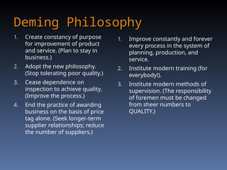 Deming Philosophy
Deming Philosophy
1. Create constancy of purpose
for improvement of product
and service. (Plan to stay in
business.)
2. Adopt the new philosophy.
(Stop tolerating poor quality.)
3. Cease dependence on
inspection to achieve quality.
(Improve the process.)
4. End the practice of awarding
business on the basis of price
tag alone. (Seek longer-term
supplier relationships; reduce
the number of suppliers.)
1. Improve constantly and forever
every process in the system of
planning, production, and
service.
2. Institute modern training (for
everybody!).
3. Institute modern methods of
supervision. (The responsibility
of foremen must be changed
from sheer numbers to
QUALITY.)
 