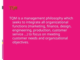 TQM
TQM
TQM is a management philosophy which
seeks to integrate all organizational
functions (marketing, finance, design,
engineering, production, customer
service …) to focus on meeting
customer needs and organizational
objectives.
 