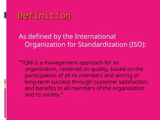 Definition:
Definition:
As defined by the International
Organization for Standardization (ISO):
"TQM is a management approach for an
organization, centered on quality, based on the
participation of all its members and aiming at
long-term success through customer satisfaction,
and benefits to all members of the organization
and to society."
 