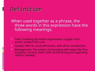 Definition
Definition
When used together as a phrase, the
three words in this expression have the
following meanings:
 Total: Involving the entire organization, supply chain,
and/or product life cycle
 Quality: With its usual definitions, with all its complexities
 Management: The system of managing with steps like Plan,
Organize, Control, Lead, Staff, provisioning and organizing
citation needed].
 