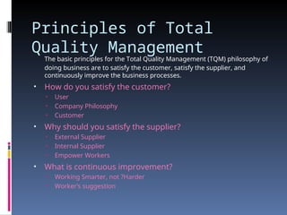Principles of Total
Quality Management
The basic principles for the Total Quality Management (TQM) philosophy of
doing business are to satisfy the customer, satisfy the supplier, and
continuously improve the business processes.
• How do you satisfy the customer?
• User
• Company Philosophy
• Customer
• Why should you satisfy the supplier?
• External Supplier
• Internal Supplier
• Empower Workers
• What is continuous improvement?
• Working Smarter, not ?Harder
• Worker’s suggestion
 