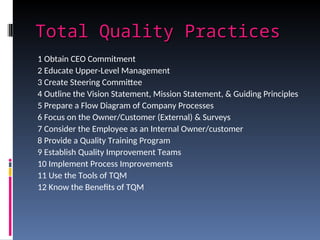 Total Quality Practices
Total Quality Practices
1 Obtain CEO Commitment
2 Educate Upper-Level Management
3 Create Steering Committee
4 Outline the Vision Statement, Mission Statement, & Guiding Principles
5 Prepare a Flow Diagram of Company Processes
6 Focus on the Owner/Customer (External) & Surveys
7 Consider the Employee as an Internal Owner/customer
8 Provide a Quality Training Program
9 Establish Quality Improvement Teams
10 Implement Process Improvements
11 Use the Tools of TQM
12 Know the Benefits of TQM
 