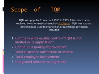 Scope of TQM
Scope of TQM
TQM was popular from about 1985 to 1995. It has since been
replaced by other methods (such as Six Sigma). TQM was a group
of techniques used to improve an organization. It typically
included:
1. Company wide quality control ("TQM is not
limited in its application"
2. Continuous quality improvement
3. Total customer satisfaction or service
4. Total employee involvement
5. Integrated process management
 