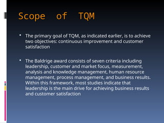 Scope of TQM
Scope of TQM
 The primary goal of TQM, as indicated earlier, is to achieve
two objectives: continuous improvement and customer
satisfaction
 The Baldrige award consists of seven criteria including
leadership, customer and market focus, measurement,
analysis and knowledge management, human resource
management, process management, and business results.
Within this framework, most studies indicate that
leadership is the main drive for achieving business results
and customer satisfaction
 