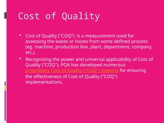 Cost of Quality
 Cost of Quality ("COQ") is a measurement used for
assessing the waste or losses from some defined process
(eg. machine, production line, plant, department, company,
etc.).
 Recognizing the power and universal applicability of Cost of
Quality ("COQ"), PQA has developed numerous
proprietary Cost of Quality ("COQ") systems for ensuring
the effectiveness of Cost of Quality ("COQ")
implementations.
 