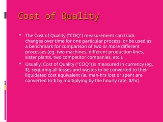 Cost of Quality
Cost of Quality
 The Cost of Quality ("COQ") measurement can track
changes over time for one particular process, or be used as
a benchmark for comparison of two or more different
processes (eg. two machines, different production lines,
sister plants, two competitor companies, etc.).
 Usually, Cost of Quality ("COQ") is measured in currency (eg.
$), requiring all losses and wastes to be converted to their
liquidated cost equivalent (ie. man-hrs lost or spent are
converted to $ by multiplying by the hourly rate, $/hr).
 