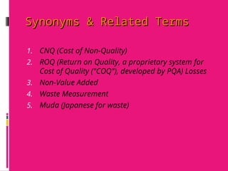 Synonyms & Related Terms
Synonyms & Related Terms
1. CNQ (Cost of Non-Quality)
2. ROQ (Return on Quality, a proprietary system for
Cost of Quality ("COQ"), developed by PQA) Losses
3. Non-Value Added
4. Waste Measurement
5. Muda (Japanese for waste)
 