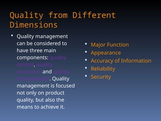 Quality from Different
Quality from Different
Dimensions
Dimensions
 Quality management
can be considered to
have three main
components: quality
control, quality
assurance and quality
improvement. Quality
management is focused
not only on product
quality, but also the
means to achieve it.
 Major Function
 Appearance
 Accuracy of Information
 Reliability
 Security
 