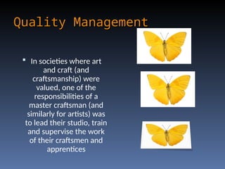 Quality Management
Quality Management
 In societies where art
and craft (and
craftsmanship) were
valued, one of the
responsibilities of a
master craftsman (and
similarly for artists) was
to lead their studio, train
and supervise the work
of their craftsmen and
apprentices
 