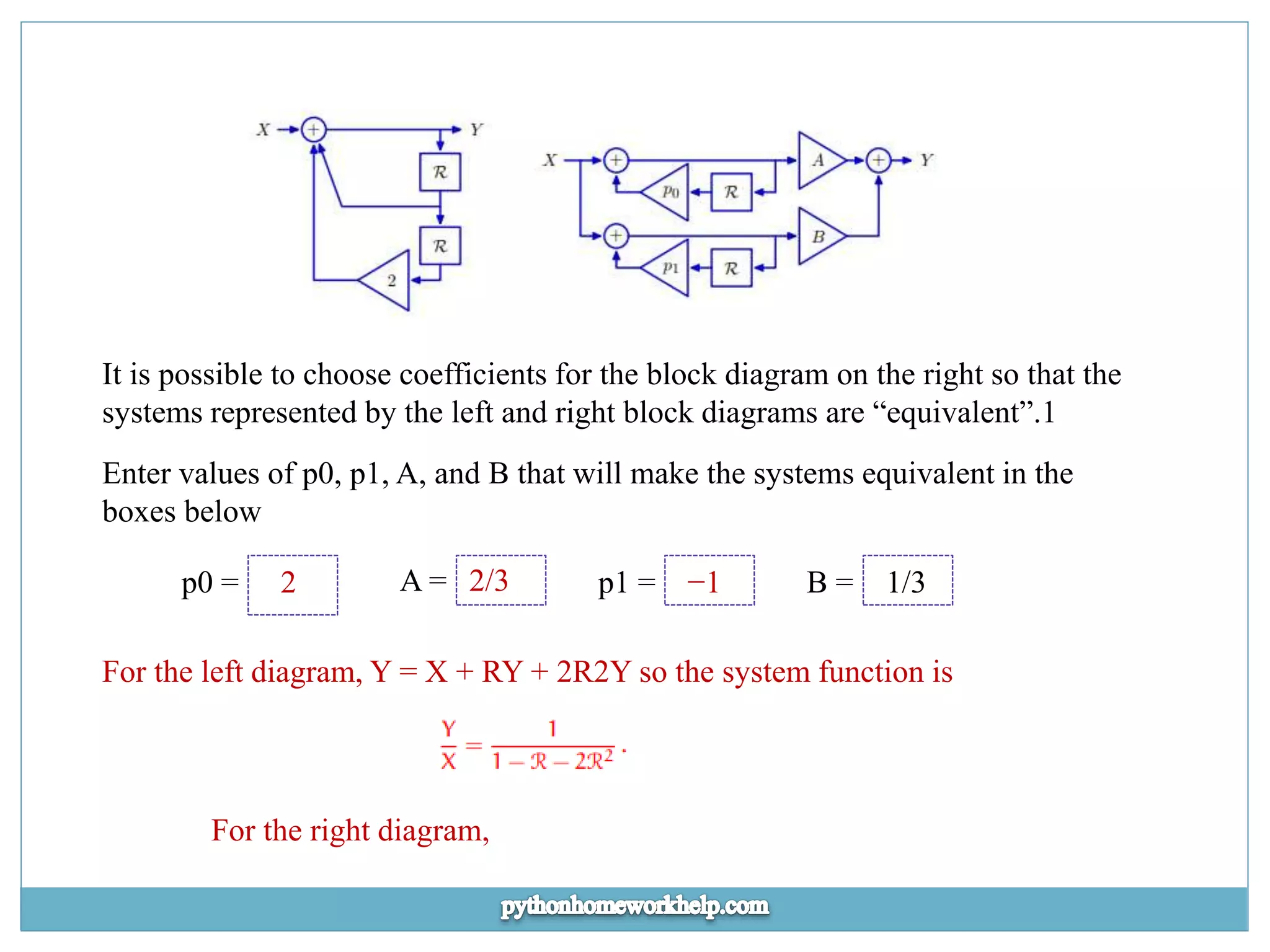 It is possible to choose coefficients for the block diagram on the right so that the systems represented by the left and right block diagrams are “equivalent”.1 Enter values of p0, p1, A, and B that will make the systems equivalent in the boxes below p0 = 2 A = 2/3 p1 = −1 B = 1/3 For the left diagram, Y = X + RY + 2R2Y so the system function is For the right diagram, 