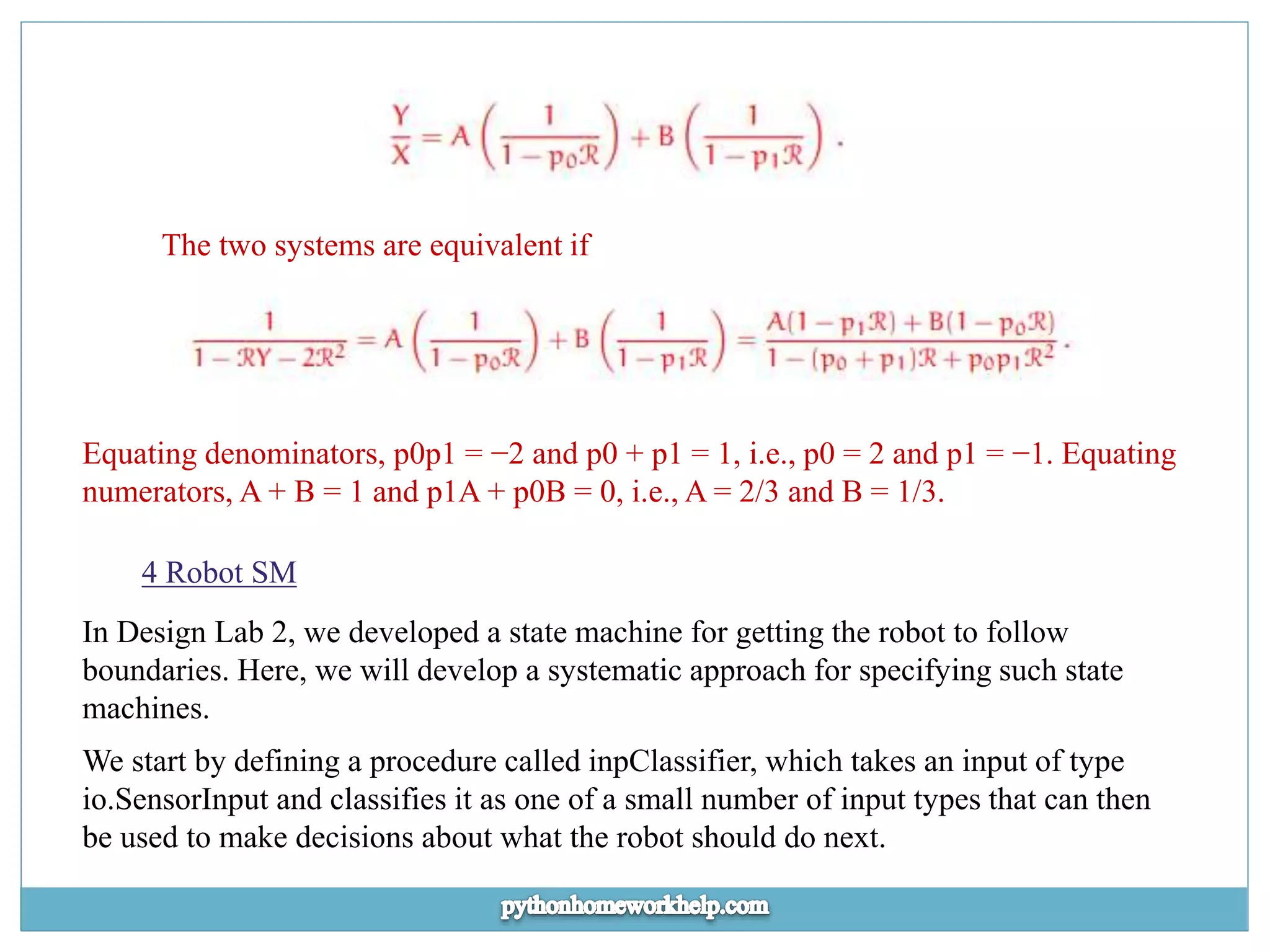 The two systems are equivalent if Equating denominators, p0p1 = −2 and p0 + p1 = 1, i.e., p0 = 2 and p1 = −1. Equating numerators, A + B = 1 and p1A + p0B = 0, i.e., A = 2/3 and B = 1/3. 4 Robot SM In Design Lab 2, we developed a state machine for getting the robot to follow boundaries. Here, we will develop a systematic approach for specifying such state machines. We start by defining a procedure called inpClassifier, which takes an input of type io.SensorInput and classifies it as one of a small number of input types that can then be used to make decisions about what the robot should do next. 