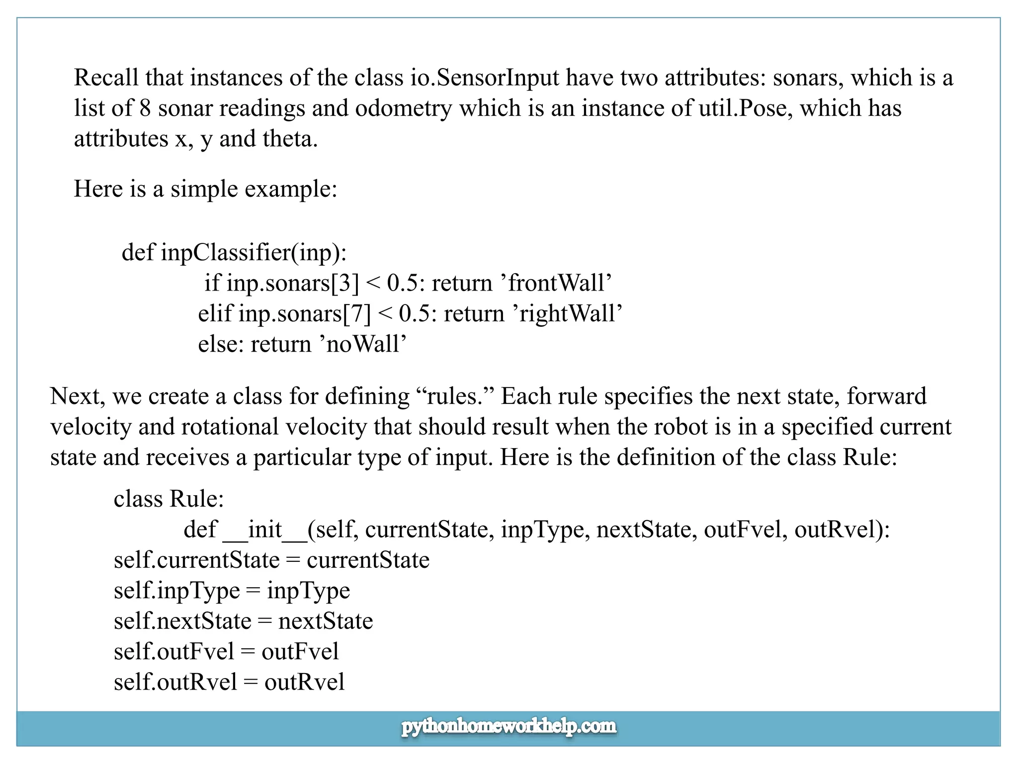 Recall that instances of the class io.SensorInput have two attributes: sonars, which is a list of 8 sonar readings and odometry which is an instance of util.Pose, which has attributes x, y and theta. Here is a simple example: def inpClassifier(inp): if inp.sonars[3] < 0.5: return ’frontWall’ elif inp.sonars[7] < 0.5: return ’rightWall’ else: return ’noWall’ Next, we create a class for defining “rules.” Each rule specifies the next state, forward velocity and rotational velocity that should result when the robot is in a specified current state and receives a particular type of input. Here is the definition of the class Rule: class Rule: def __init__(self, currentState, inpType, nextState, outFvel, outRvel): self.currentState = currentState self.inpType = inpType self.nextState = nextState self.outFvel = outFvel self.outRvel = outRvel 