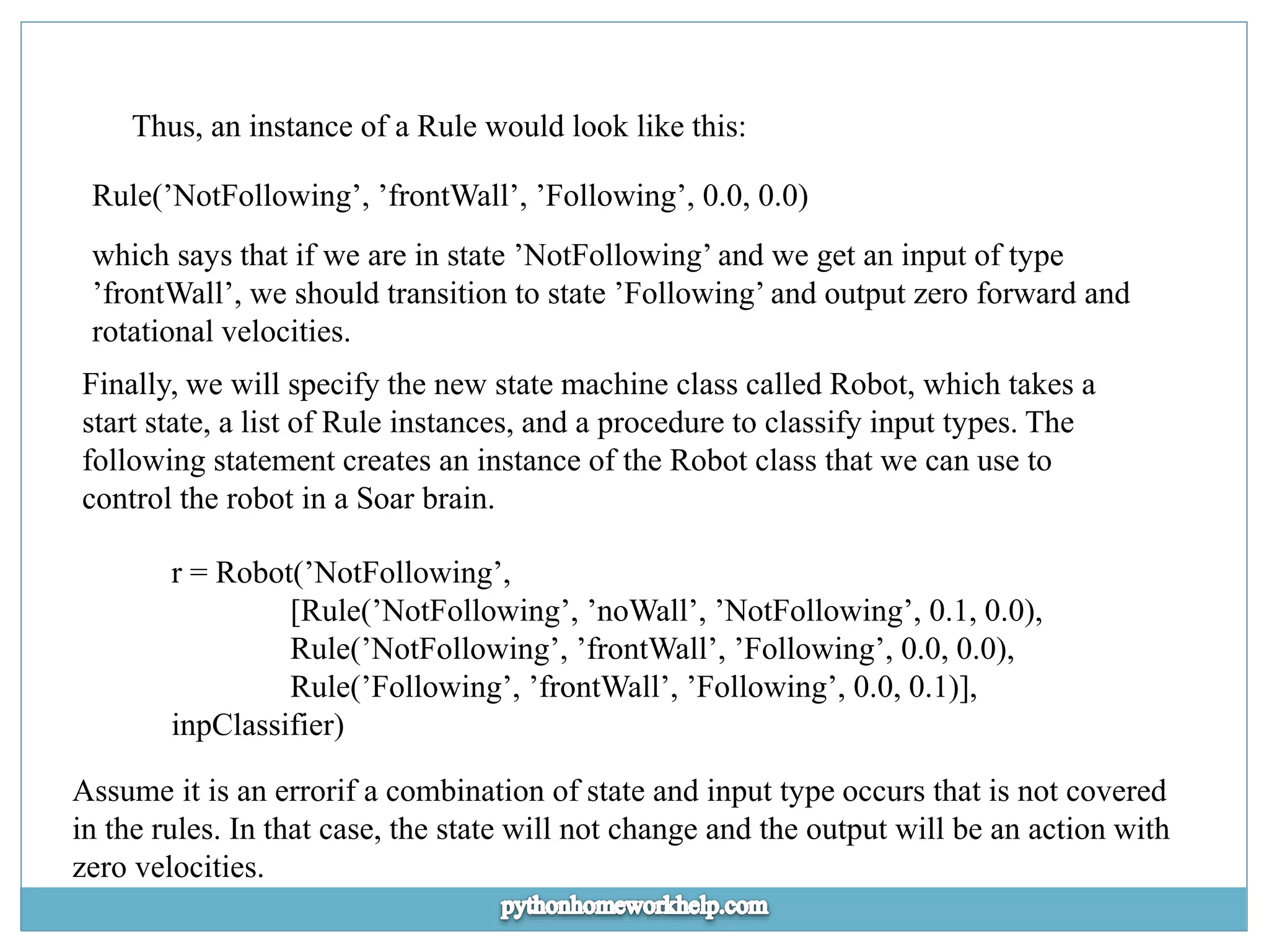 Thus, an instance of a Rule would look like this: Rule(’NotFollowing’, ’frontWall’, ’Following’, 0.0, 0.0) which says that if we are in state ’NotFollowing’ and we get an input of type ’frontWall’, we should transition to state ’Following’ and output zero forward and rotational velocities. Finally, we will specify the new state machine class called Robot, which takes a start state, a list of Rule instances, and a procedure to classify input types. The following statement creates an instance of the Robot class that we can use to control the robot in a Soar brain. r = Robot(’NotFollowing’, [Rule(’NotFollowing’, ’noWall’, ’NotFollowing’, 0.1, 0.0), Rule(’NotFollowing’, ’frontWall’, ’Following’, 0.0, 0.0), Rule(’Following’, ’frontWall’, ’Following’, 0.0, 0.1)], inpClassifier) Assume it is an errorif a combination of state and input type occurs that is not covered in the rules. In that case, the state will not change and the output will be an action with zero velocities. 