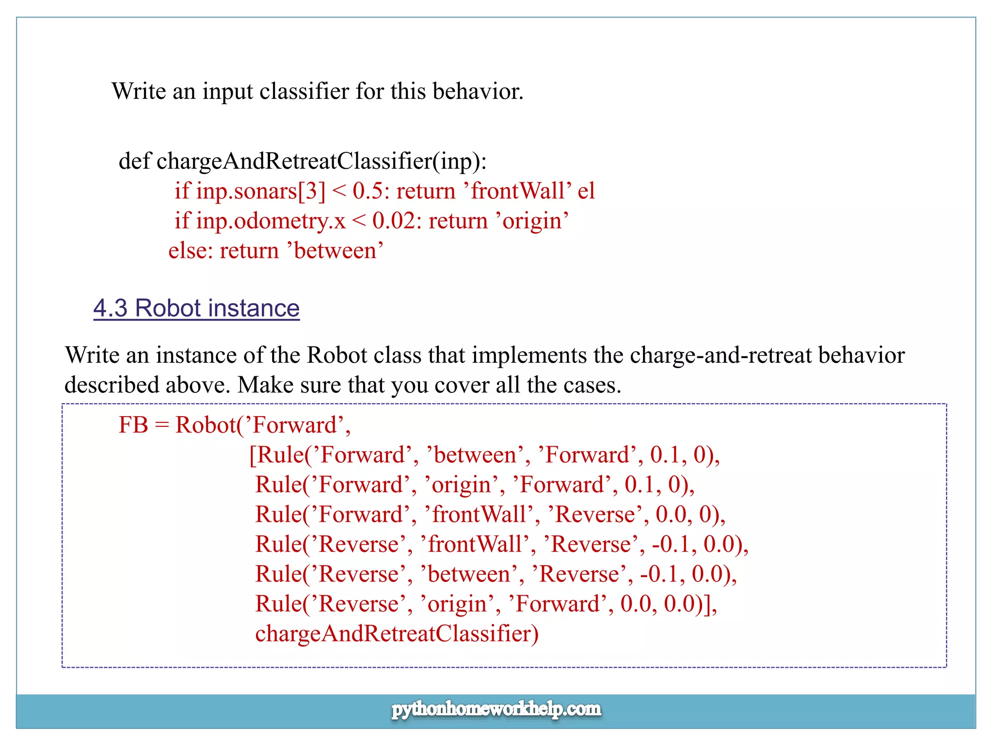 Write an input classifier for this behavior. def chargeAndRetreatClassifier(inp): if inp.sonars[3] < 0.5: return ’frontWall’ el if inp.odometry.x < 0.02: return ’origin’ else: return ’between’ 4.3 Robot instance Write an instance of the Robot class that implements the charge-and-retreat behavior described above. Make sure that you cover all the cases. FB = Robot(’Forward’, [Rule(’Forward’, ’between’, ’Forward’, 0.1, 0), Rule(’Forward’, ’origin’, ’Forward’, 0.1, 0), Rule(’Forward’, ’frontWall’, ’Reverse’, 0.0, 0), Rule(’Reverse’, ’frontWall’, ’Reverse’, -0.1, 0.0), Rule(’Reverse’, ’between’, ’Reverse’, -0.1, 0.0), Rule(’Reverse’, ’origin’, ’Forward’, 0.0, 0.0)], chargeAndRetreatClassifier) 