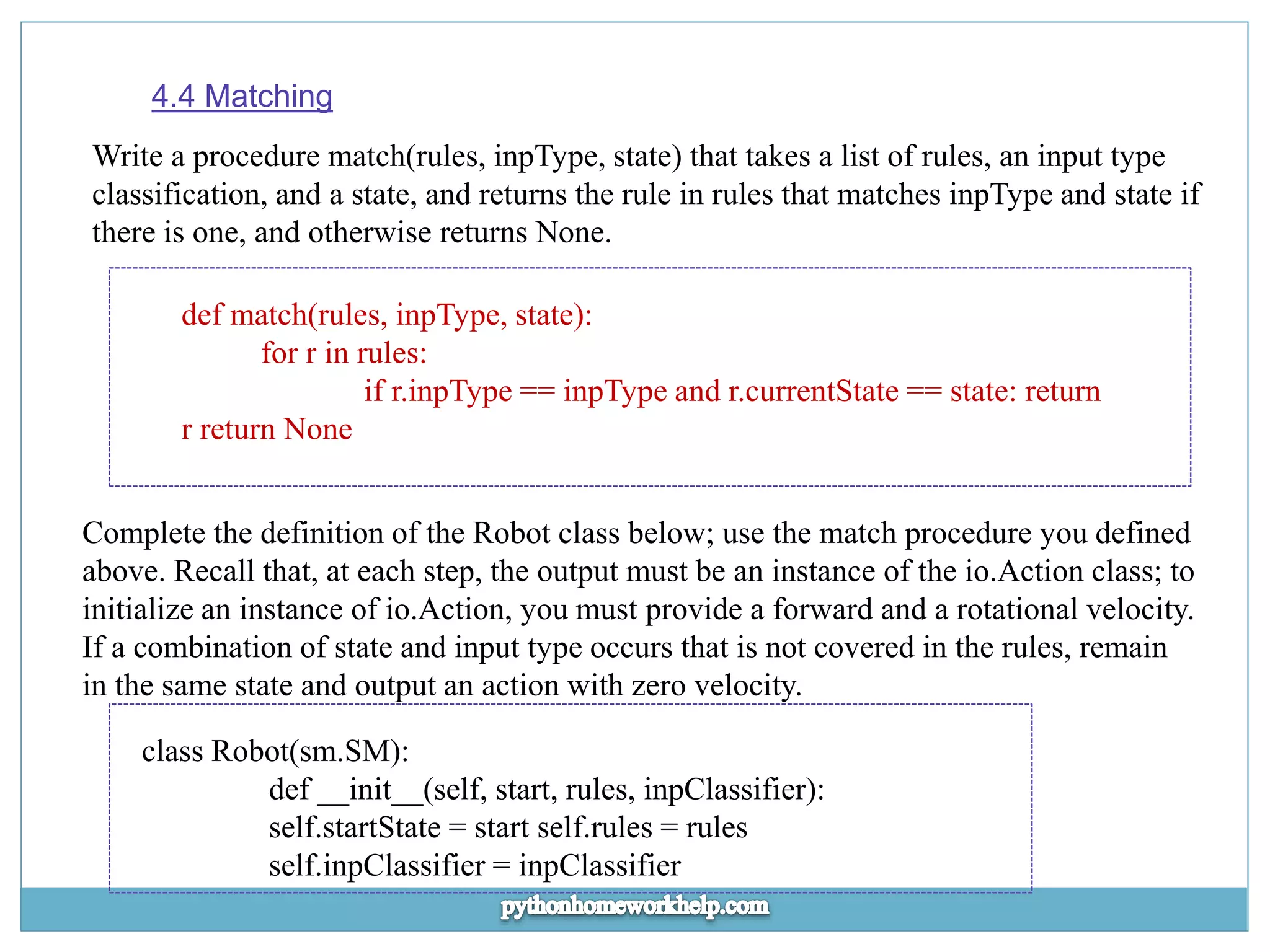 4.4 Matching Write a procedure match(rules, inpType, state) that takes a list of rules, an input type classification, and a state, and returns the rule in rules that matches inpType and state if there is one, and otherwise returns None. def match(rules, inpType, state): for r in rules: if r.inpType == inpType and r.currentState == state: return r return None Complete the definition of the Robot class below; use the match procedure you defined above. Recall that, at each step, the output must be an instance of the io.Action class; to initialize an instance of io.Action, you must provide a forward and a rotational velocity. If a combination of state and input type occurs that is not covered in the rules, remain in the same state and output an action with zero velocity. class Robot(sm.SM): def __init__(self, start, rules, inpClassifier): self.startState = start self.rules = rules self.inpClassifier = inpClassifier 