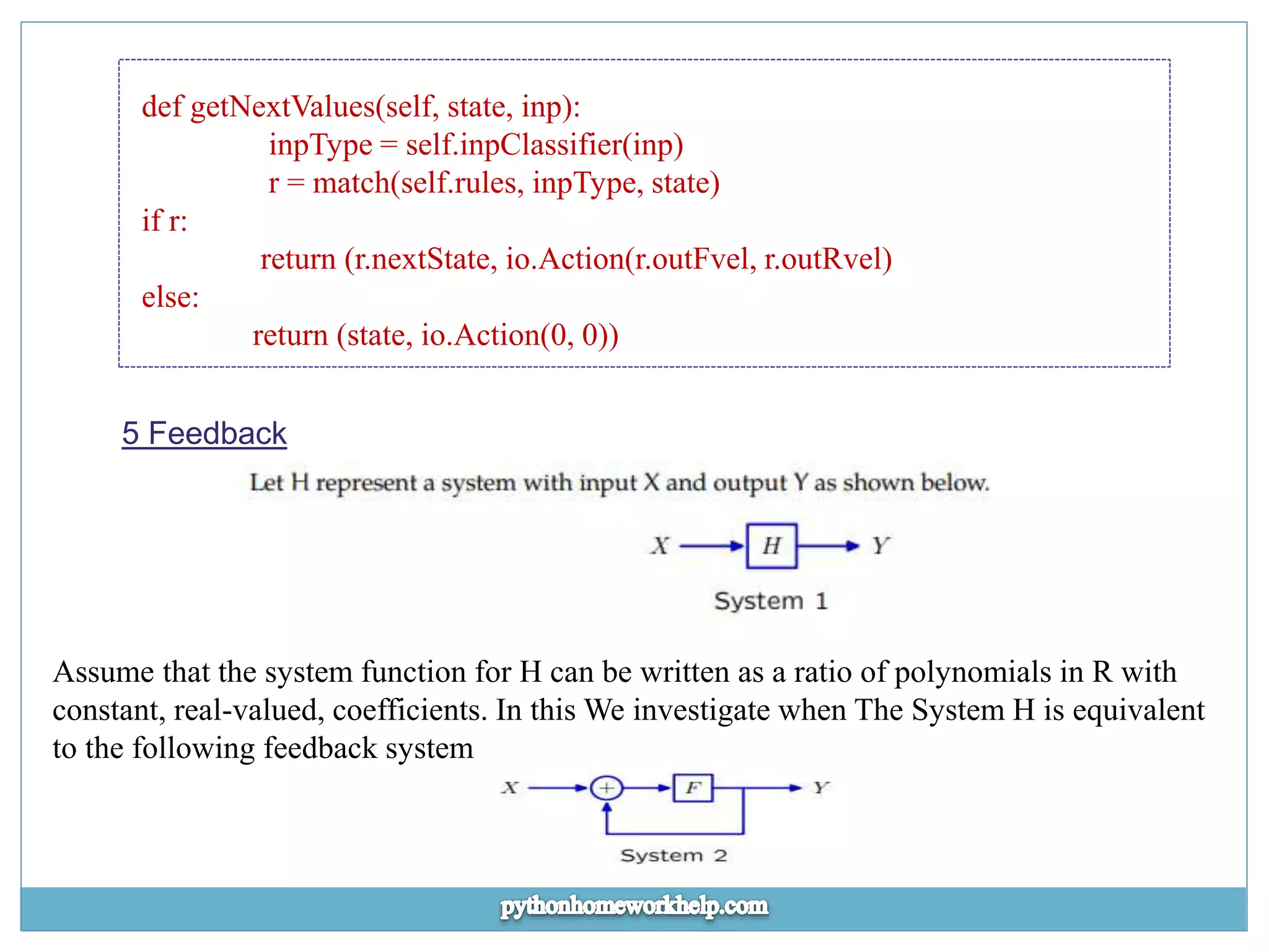 def getNextValues(self, state, inp): inpType = self.inpClassifier(inp) r = match(self.rules, inpType, state) if r: return (r.nextState, io.Action(r.outFvel, r.outRvel) else: return (state, io.Action(0, 0)) 5 Feedback Assume that the system function for H can be written as a ratio of polynomials in R with constant, real-valued, coefficients. In this We investigate when The System H is equivalent to the following feedback system 