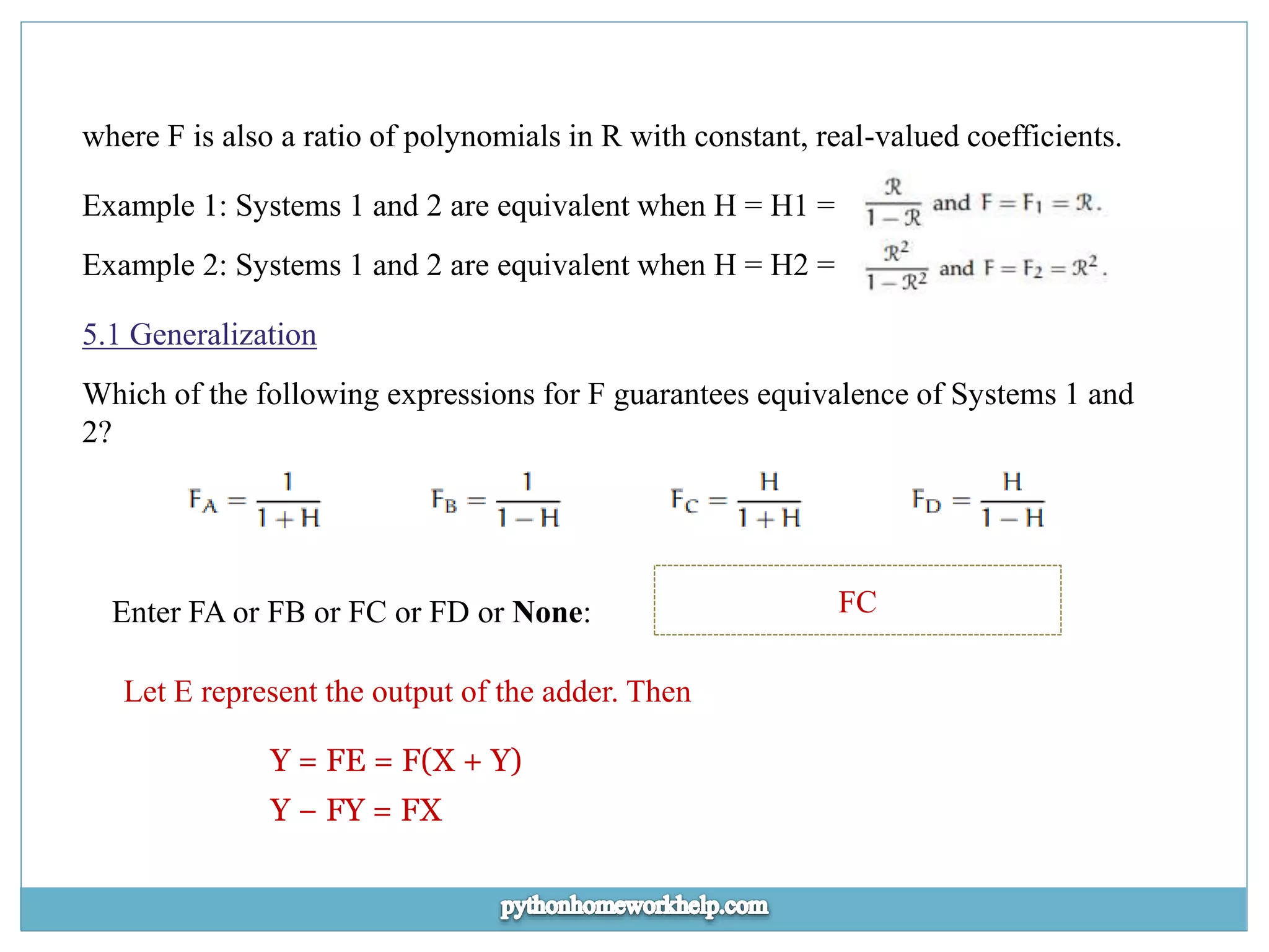 where F is also a ratio of polynomials in R with constant, real-valued coefficients. Example 1: Systems 1 and 2 are equivalent when H = H1 = Example 2: Systems 1 and 2 are equivalent when H = H2 = 5.1 Generalization Which of the following expressions for F guarantees equivalence of Systems 1 and 2? Enter FA or FB or FC or FD or None: FC Let E represent the output of the adder. Then Y = FE = F(X + Y) Y − FY = FX 