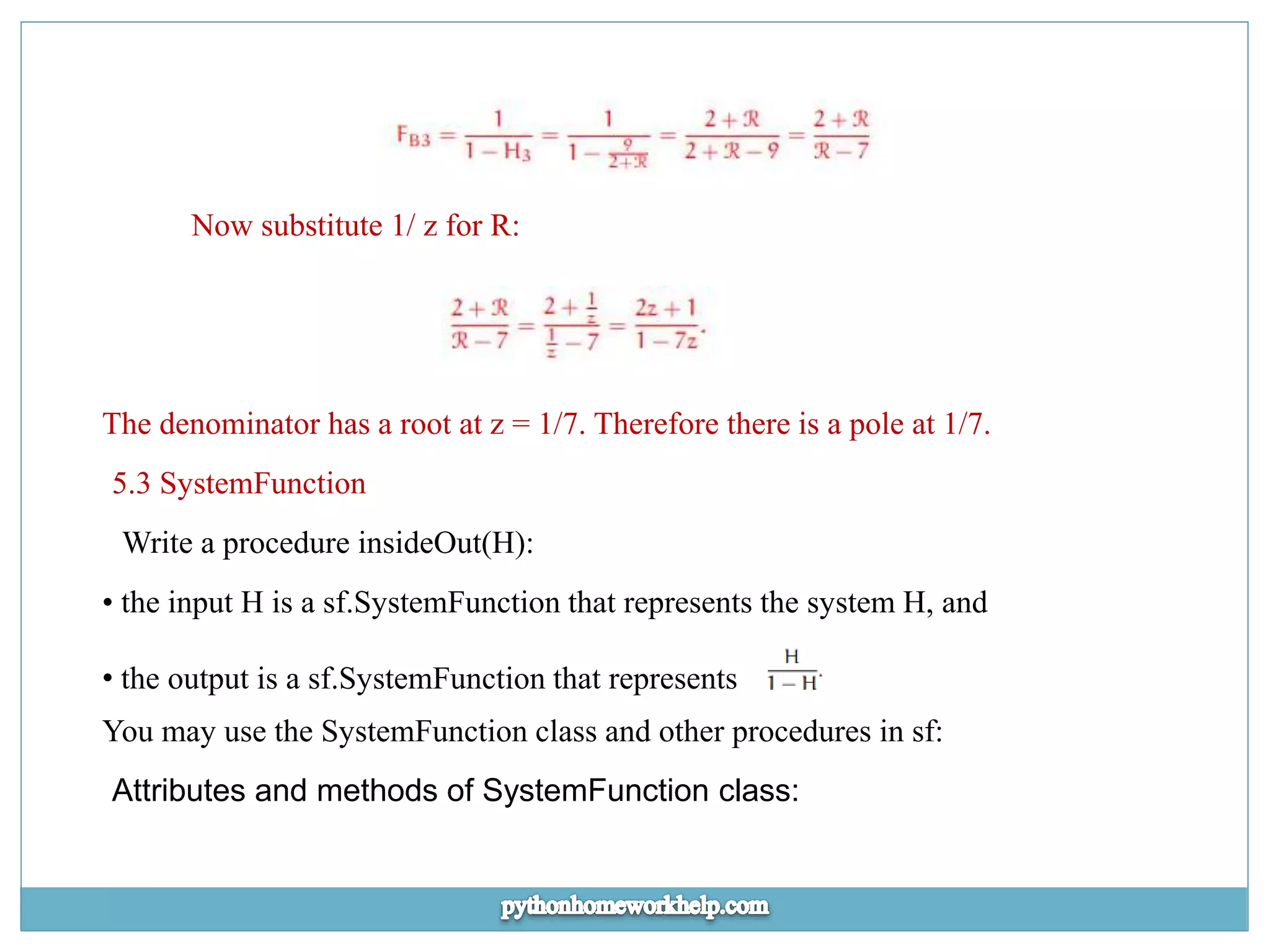 Now substitute 1/ z for R: The denominator has a root at z = 1/7. Therefore there is a pole at 1/7. 5.3 SystemFunction Write a procedure insideOut(H): • the input H is a sf.SystemFunction that represents the system H, and • the output is a sf.SystemFunction that represents You may use the SystemFunction class and other procedures in sf: Attributes and methods of SystemFunction class: 