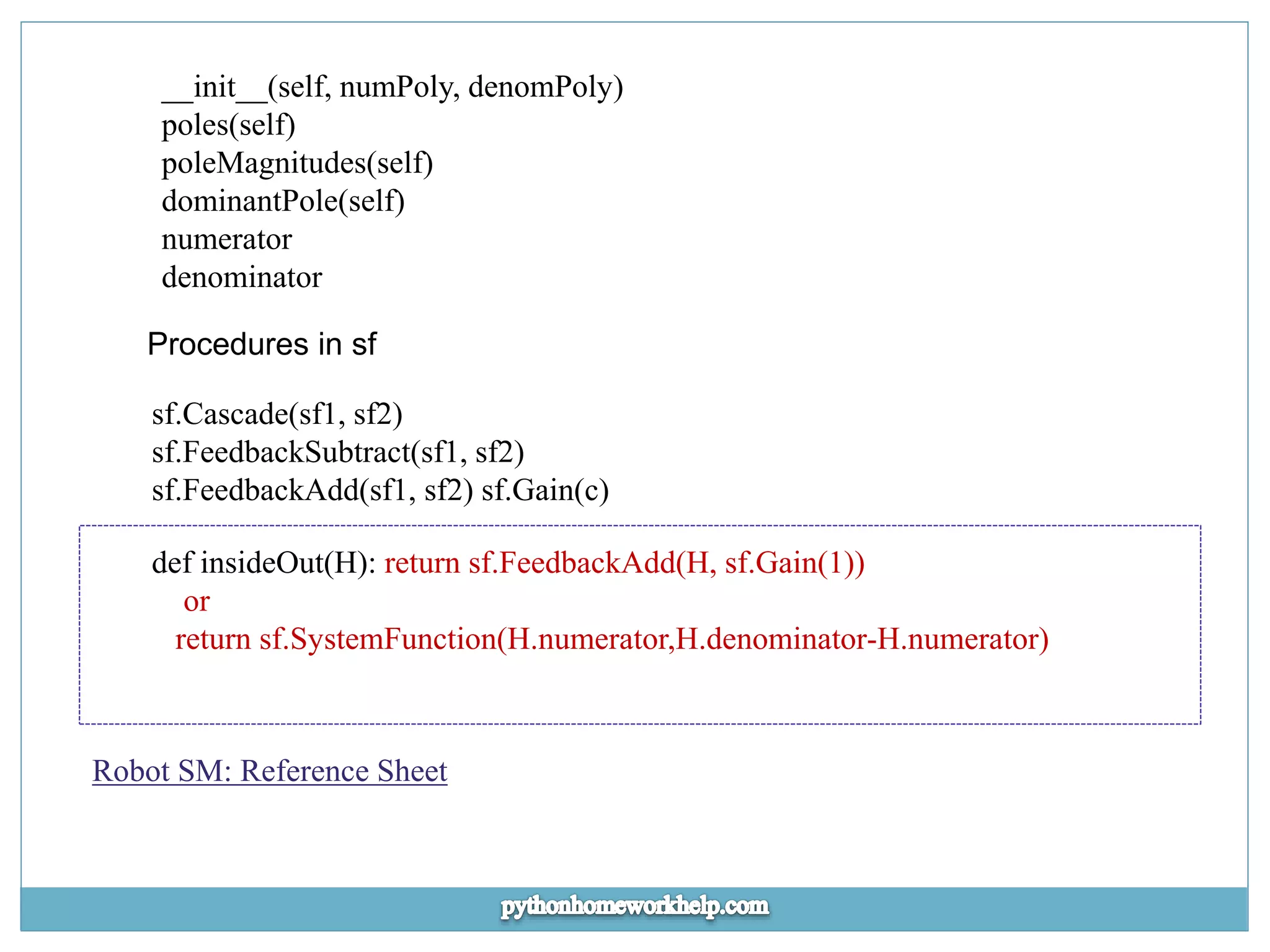 __init__(self, numPoly, denomPoly) poles(self) poleMagnitudes(self) dominantPole(self) numerator denominator Procedures in sf sf.Cascade(sf1, sf2) sf.FeedbackSubtract(sf1, sf2) sf.FeedbackAdd(sf1, sf2) sf.Gain(c) def insideOut(H): return sf.FeedbackAdd(H, sf.Gain(1)) or return sf.SystemFunction(H.numerator,H.denominator-H.numerator) Robot SM: Reference Sheet 