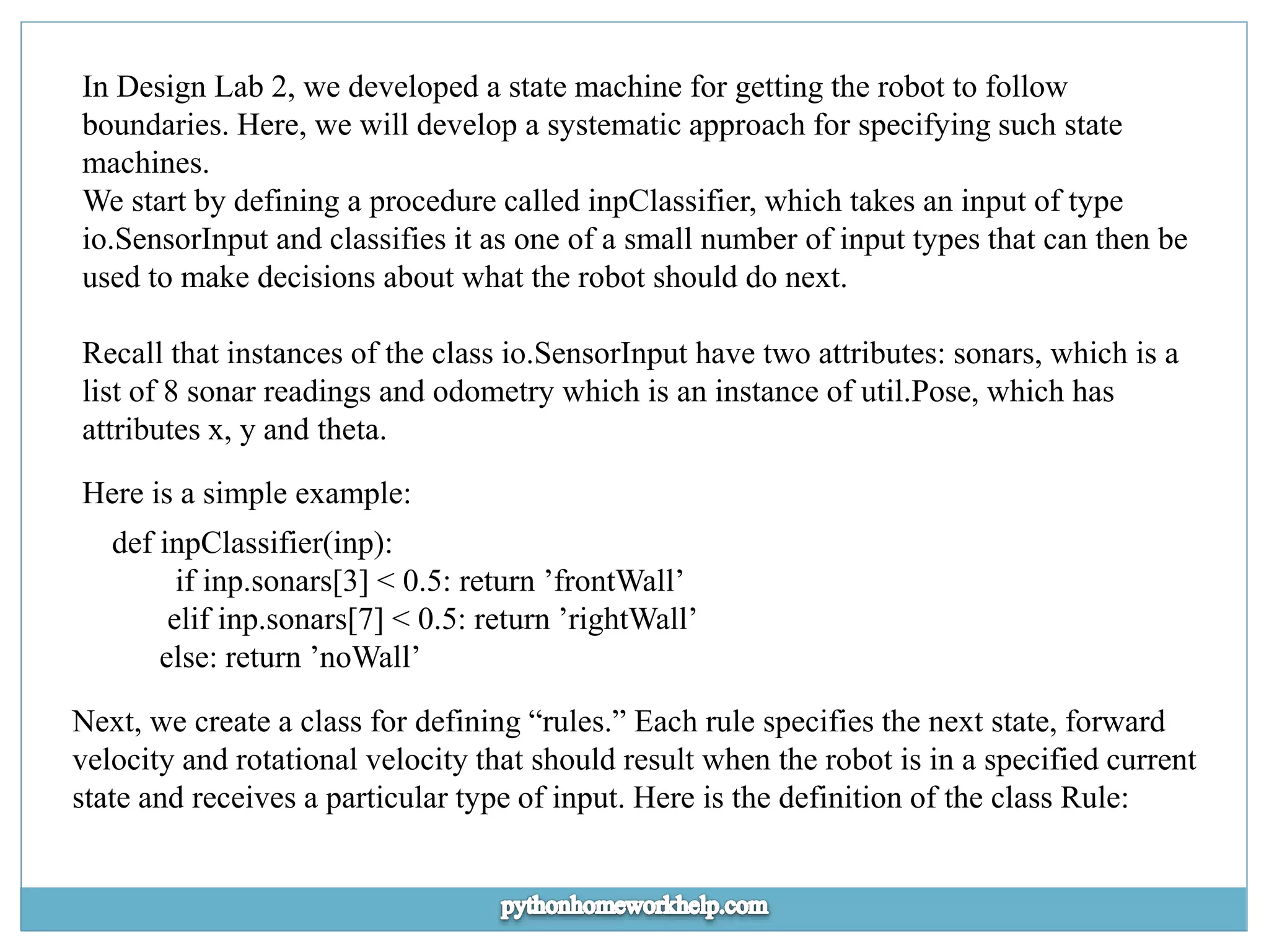 In Design Lab 2, we developed a state machine for getting the robot to follow boundaries. Here, we will develop a systematic approach for specifying such state machines. We start by defining a procedure called inpClassifier, which takes an input of type io.SensorInput and classifies it as one of a small number of input types that can then be used to make decisions about what the robot should do next. Recall that instances of the class io.SensorInput have two attributes: sonars, which is a list of 8 sonar readings and odometry which is an instance of util.Pose, which has attributes x, y and theta. Here is a simple example: def inpClassifier(inp): if inp.sonars[3] < 0.5: return ’frontWall’ elif inp.sonars[7] < 0.5: return ’rightWall’ else: return ’noWall’ Next, we create a class for defining “rules.” Each rule specifies the next state, forward velocity and rotational velocity that should result when the robot is in a specified current state and receives a particular type of input. Here is the definition of the class Rule: 