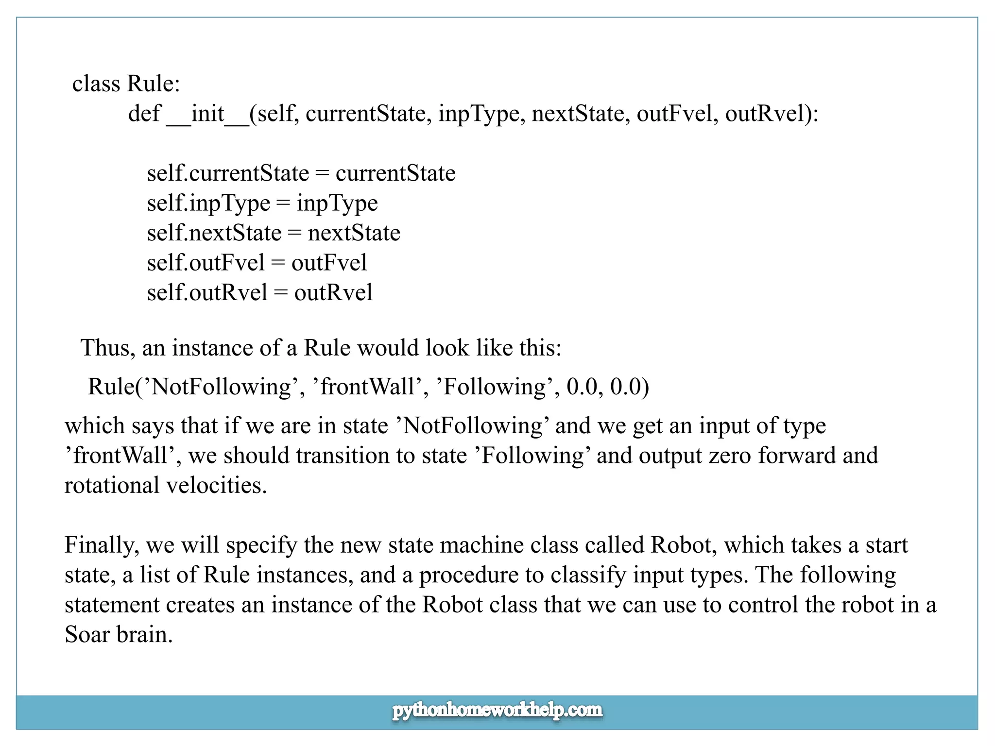 class Rule: def __init__(self, currentState, inpType, nextState, outFvel, outRvel): self.currentState = currentState self.inpType = inpType self.nextState = nextState self.outFvel = outFvel self.outRvel = outRvel Thus, an instance of a Rule would look like this: Rule(’NotFollowing’, ’frontWall’, ’Following’, 0.0, 0.0) which says that if we are in state ’NotFollowing’ and we get an input of type ’frontWall’, we should transition to state ’Following’ and output zero forward and rotational velocities. Finally, we will specify the new state machine class called Robot, which takes a start state, a list of Rule instances, and a procedure to classify input types. The following statement creates an instance of the Robot class that we can use to control the robot in a Soar brain. 