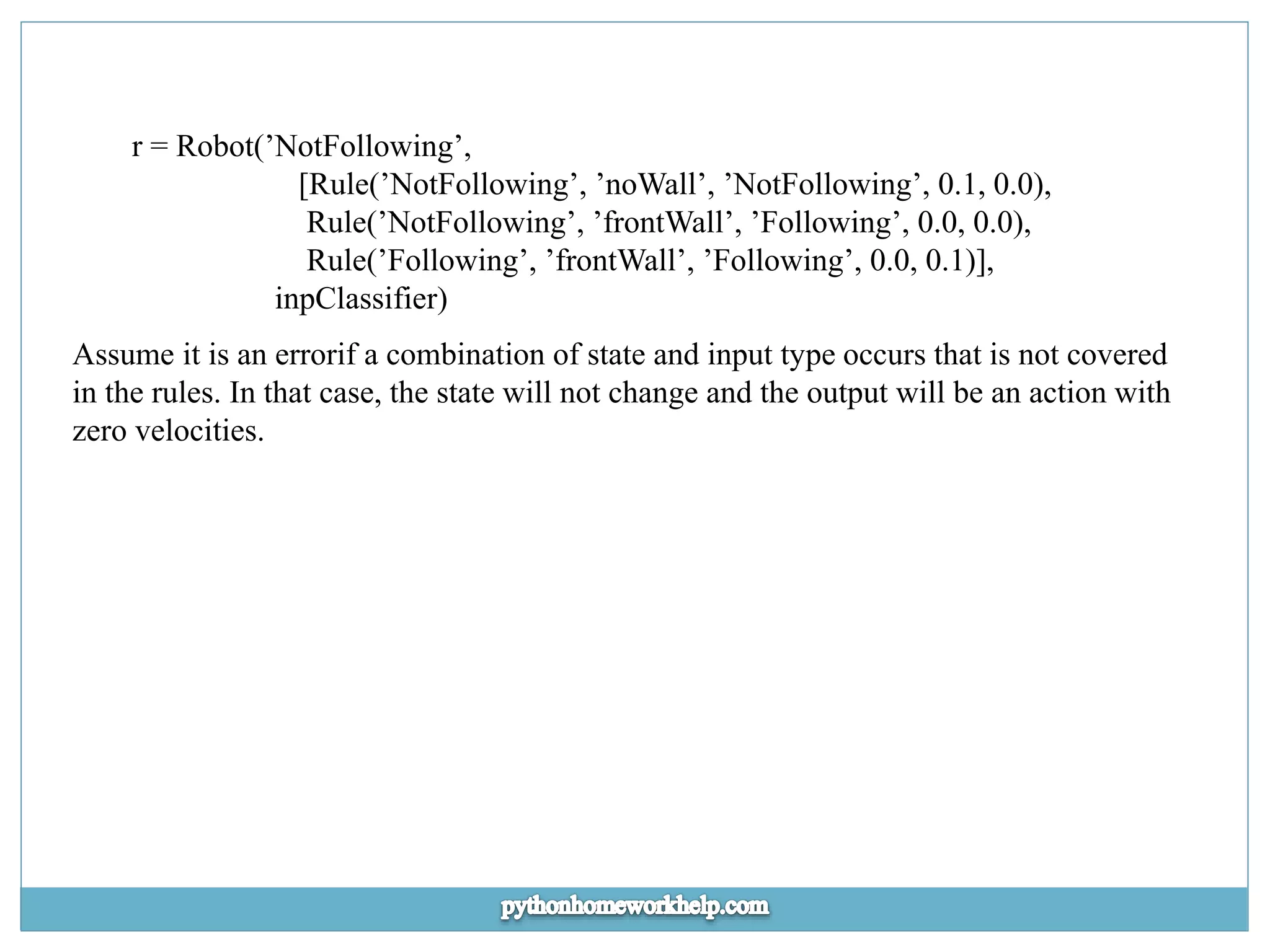 r = Robot(’NotFollowing’, [Rule(’NotFollowing’, ’noWall’, ’NotFollowing’, 0.1, 0.0), Rule(’NotFollowing’, ’frontWall’, ’Following’, 0.0, 0.0), Rule(’Following’, ’frontWall’, ’Following’, 0.0, 0.1)], inpClassifier) Assume it is an errorif a combination of state and input type occurs that is not covered in the rules. In that case, the state will not change and the output will be an action with zero velocities. 
