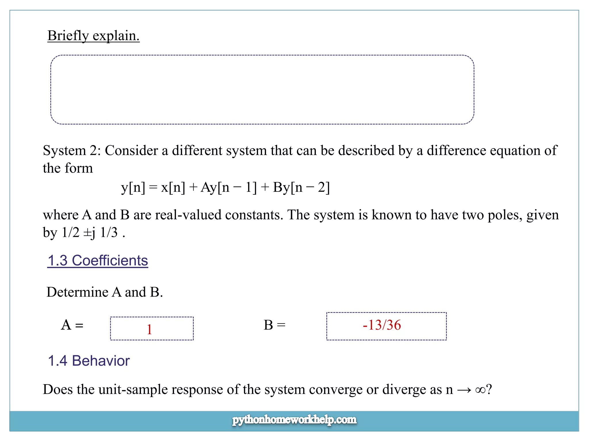 Briefly explain. System 2: Consider a different system that can be described by a difference equation of the form y[n] = x[n] + Ay[n − 1] + By[n − 2] where A and B are real-valued constants. The system is known to have two poles, given by 1/2 ±j 1/3 . 1.3 Coefficients Determine A and B. A = 1 B = -13/36 1.4 Behavior Does the unit-sample response of the system converge or diverge as n → ∞? 