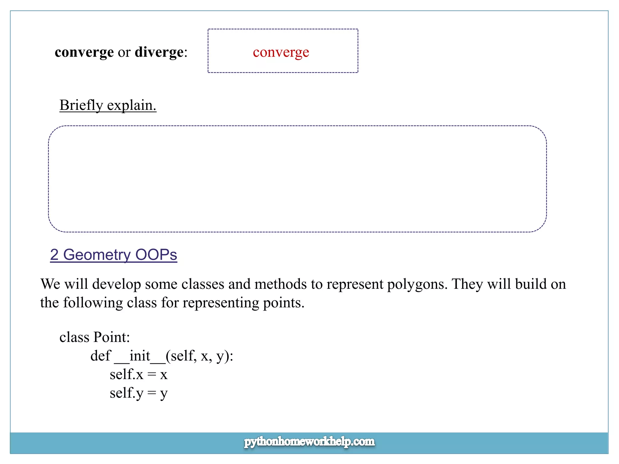 converge or diverge: converge Briefly explain. 2 Geometry OOPs We will develop some classes and methods to represent polygons. They will build on the following class for representing points. class Point: def __init__(self, x, y): self.x = x self.y = y 