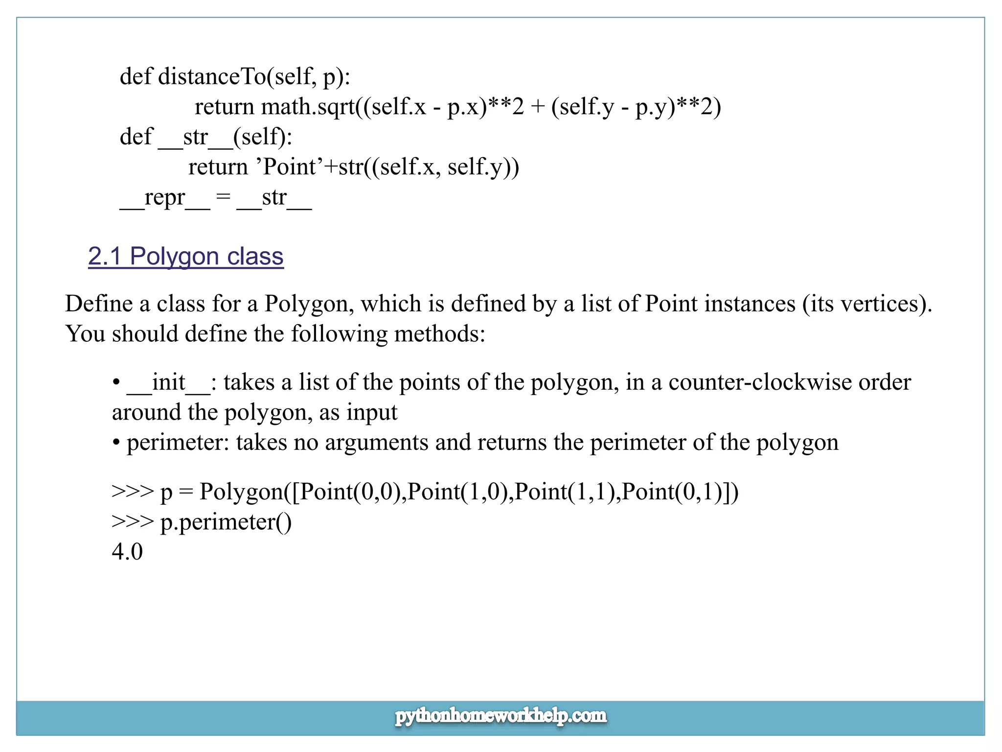 def distanceTo(self, p): return math.sqrt((self.x - p.x)**2 + (self.y - p.y)**2) def __str__(self): return ’Point’+str((self.x, self.y)) __repr__ = __str__ 2.1 Polygon class Define a class for a Polygon, which is defined by a list of Point instances (its vertices). You should define the following methods: • __init__: takes a list of the points of the polygon, in a counter-clockwise order around the polygon, as input • perimeter: takes no arguments and returns the perimeter of the polygon >>> p = Polygon([Point(0,0),Point(1,0),Point(1,1),Point(0,1)]) >>> p.perimeter() 4.0 