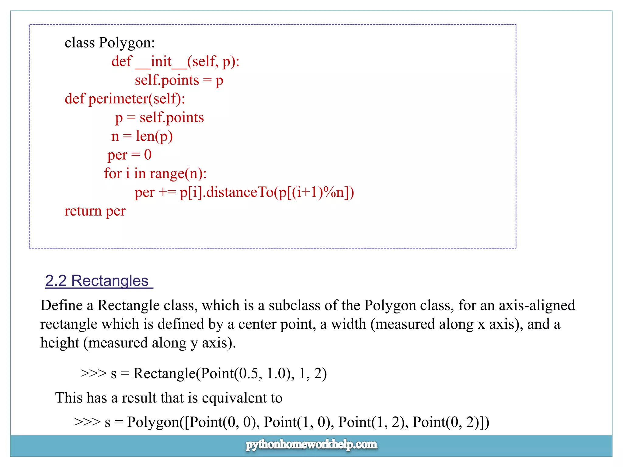 class Polygon: def __init__(self, p): self.points = p def perimeter(self): p = self.points n = len(p) per = 0 for i in range(n): per += p[i].distanceTo(p[(i+1)%n]) return per 2.2 Rectangles Define a Rectangle class, which is a subclass of the Polygon class, for an axis-aligned rectangle which is defined by a center point, a width (measured along x axis), and a height (measured along y axis). >>> s = Rectangle(Point(0.5, 1.0), 1, 2) This has a result that is equivalent to >>> s = Polygon([Point(0, 0), Point(1, 0), Point(1, 2), Point(0, 2)]) 