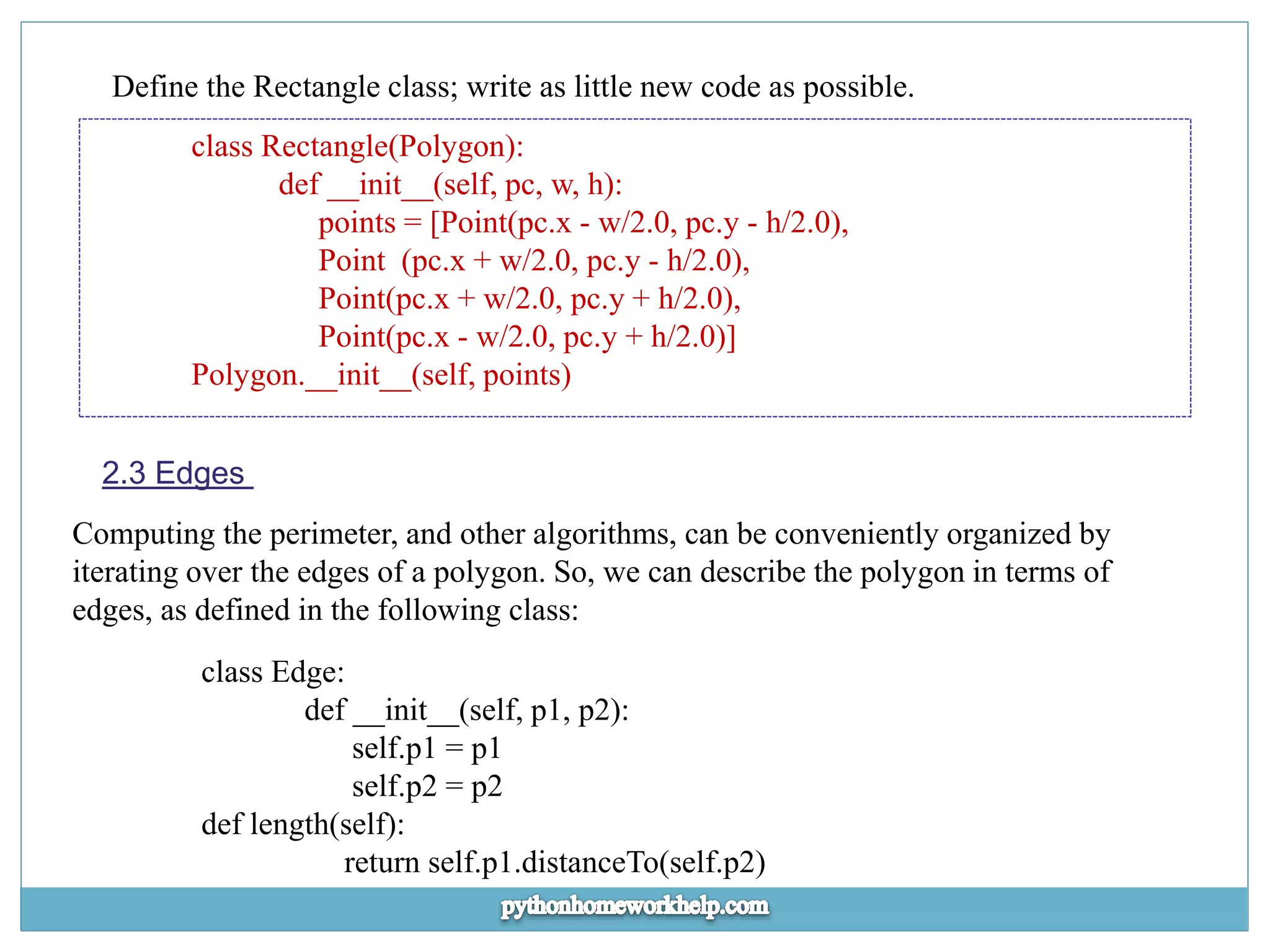 Define the Rectangle class; write as little new code as possible. class Rectangle(Polygon): def __init__(self, pc, w, h): points = [Point(pc.x - w/2.0, pc.y - h/2.0), Point (pc.x + w/2.0, pc.y - h/2.0), Point(pc.x + w/2.0, pc.y + h/2.0), Point(pc.x - w/2.0, pc.y + h/2.0)] Polygon.__init__(self, points) 2.3 Edges Computing the perimeter, and other algorithms, can be conveniently organized by iterating over the edges of a polygon. So, we can describe the polygon in terms of edges, as defined in the following class: class Edge: def __init__(self, p1, p2): self.p1 = p1 self.p2 = p2 def length(self): return self.p1.distanceTo(self.p2) 