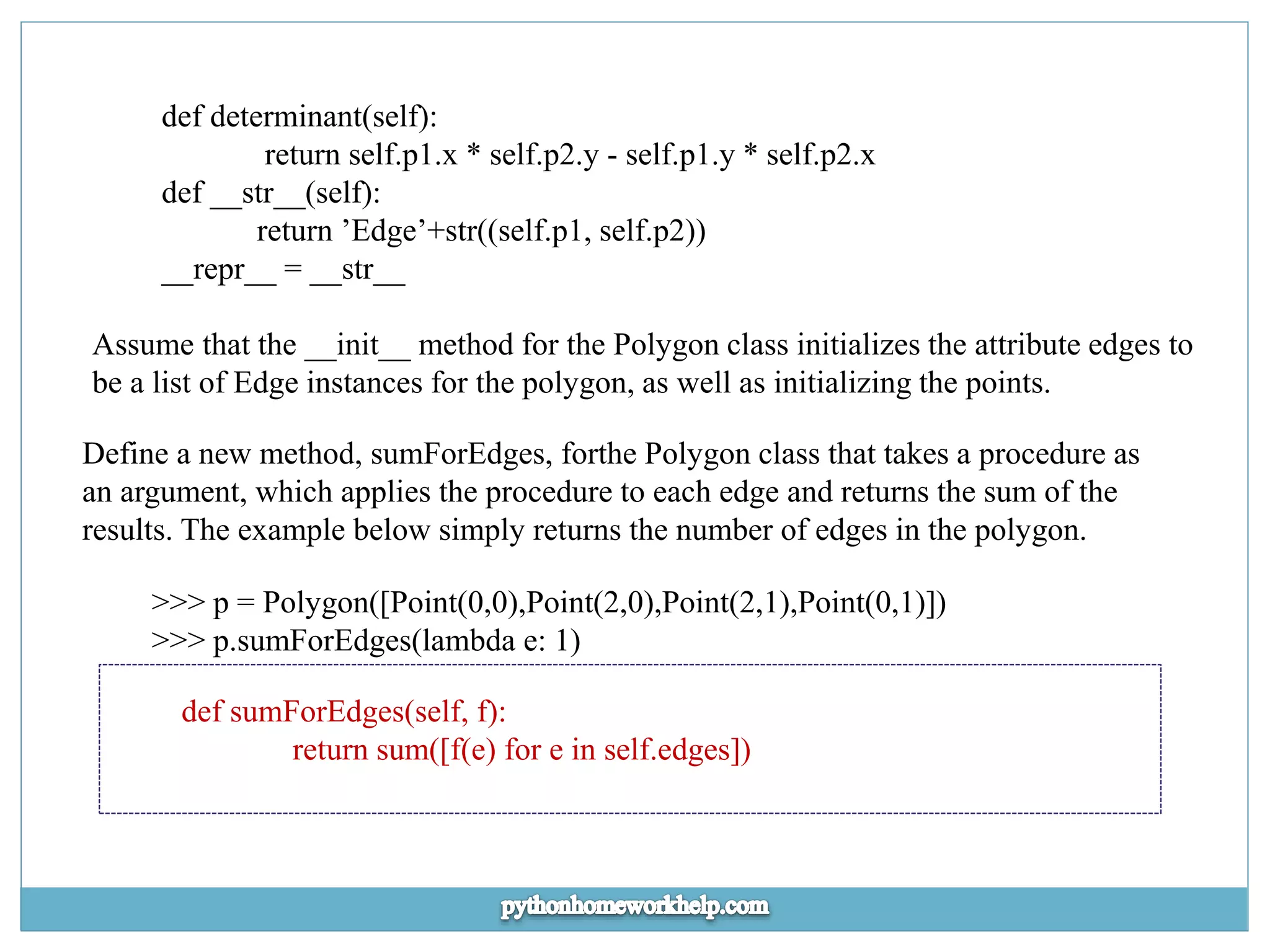 def determinant(self): return self.p1.x * self.p2.y - self.p1.y * self.p2.x def __str__(self): return ’Edge’+str((self.p1, self.p2)) __repr__ = __str__ Assume that the __init__ method for the Polygon class initializes the attribute edges to be a list of Edge instances for the polygon, as well as initializing the points. Define a new method, sumForEdges, forthe Polygon class that takes a procedure as an argument, which applies the procedure to each edge and returns the sum of the results. The example below simply returns the number of edges in the polygon. >>> p = Polygon([Point(0,0),Point(2,0),Point(2,1),Point(0,1)]) >>> p.sumForEdges(lambda e: 1) def sumForEdges(self, f): return sum([f(e) for e in self.edges]) 