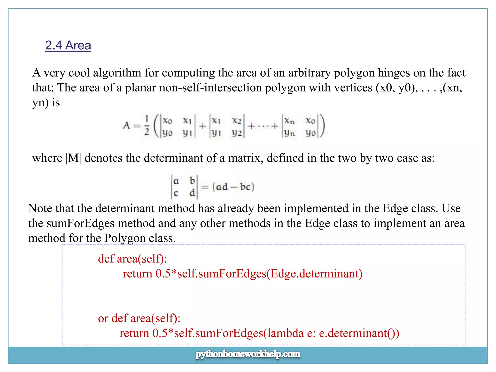 2.4 Area A very cool algorithm for computing the area of an arbitrary polygon hinges on the fact that: The area of a planar non-self-intersection polygon with vertices (x0, y0), . . . ,(xn, yn) is where |M| denotes the determinant of a matrix, defined in the two by two case as: Note that the determinant method has already been implemented in the Edge class. Use the sumForEdges method and any other methods in the Edge class to implement an area method for the Polygon class. def area(self): return 0.5*self.sumForEdges(Edge.determinant) or def area(self): return 0.5*self.sumForEdges(lambda e: e.determinant()) 
