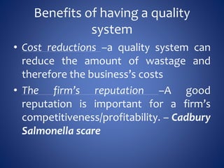 Benefits of having a quality
system
• Cost reductions –a quality system can
reduce the amount of wastage and
therefore the business’s costs
• The firm’s reputation –A good
reputation is important for a firm’s
competitiveness/profitability. – Cadbury
Salmonella scare
 