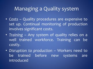 Managing a Quality system
• Costs – Quality procedures are expensive to
set up. Continual monitoring of production
involves significant costs.
• Training – Any system of quality relies on a
well trained workforce. Training can be
costly.
• Disruption to production – Workers need to
be trained before new systems are
introduced
 