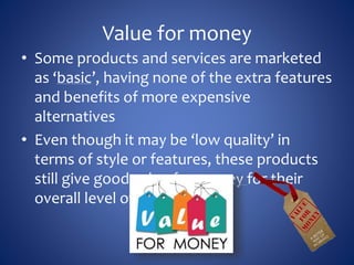 Value for money
• Some products and services are marketed
as ‘basic’, having none of the extra features
and benefits of more expensive
alternatives
• Even though it may be ‘low quality’ in
terms of style or features, these products
still give good value for money for their
overall level of quality.
 