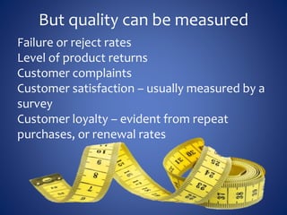 But quality can be measured
Failure or reject rates
Level of product returns
Customer complaints
Customer satisfaction – usually measured by a
survey
Customer loyalty – evident from repeat
purchases, or renewal rates
 